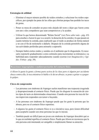 ÍNDICE

Estrategias de utilidad
– Eliminar el mayor número posible de ruidos extraños y solucionar los ruidos específicos, por ejemplo las patas de las sillas que chirrían porque han perdido los tacos
de goma.
– Poner su mesa de comedor un poco más alejada del resto y dejar que Aaron coma
con uno o dos compañeros que sean comprensivos y le ayuden.
– Utilizar lo que hemos denominado “Relato Social” (ver Para saber más - pág. 65)
para enseñar a Aaron lo que va a ocurrir, la duración de la comida y lo que pasará en
cuanto termine la comida, para explicarle que el ruido se produce de forma natural
y no con el fin de molestarle o dañarle. Después de la comida permitirle alguna de
sus actividades preferidas para animarle a superarlo.
– Siempre habrá ciertos ruidos y sonidos en el ambiente que le disgustarán. Es necesario exponerle gradualmente a estos estímulos para incrementar su tolerancia y su
habilidad para responder adecuadamente cuando ocurran (ver Imaginación y rigidez: Fobias - pág. 39).
Reacciones inapropiadas o malinterpretación del contacto físico
A Alison le gusta la gente y forma parte activa de la clase pero si alguien por accidente
choca contra ella, le toca mientras le habla o le da un abrazo, se pone a gritar o a pegarle golpes.
Claves de comprensión
– Las personas con síndrome de Asperger suelen manifestar una respuesta exagerada
y desproporcionada al contacto físico. Puede que les disguste la sensación de ciertos tipos de tacto en determinadas situaciones. Cuando otra persona les toca de forma imprevista responden con temor o huyendo.
– A las personas con síndrome de Asperger puede que les guste la persona que les
abraza, pero no el contacto físico repentino.
– A algunos les gusta el contacto físico si es a iniciativa suya, pero tienen dificultad
para aceptarlo cuando son otras personas las que lo inician.
– También puede ser difícil para un joven con síndrome de Asperger descubrir qué es
lo que en realidad significa el contacto físico. Puede que Alison no reconozca que la
otra persona está intentando ser amigable o simplemente llamar su atención.

44

 