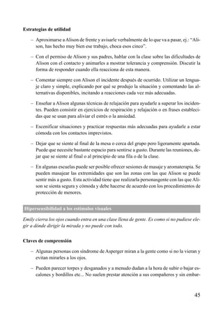 ÍNDICE

Estrategias de utilidad
– Aproximarse a Alison de frente y avisarle verbalmente de lo que va a pasar, ej.: “Alison, has hecho muy bien ese trabajo, choca esos cinco”.
– Con el permiso de Alison y sus padres, hablar con la clase sobre las dificultades de
Alison con el contacto y animarles a mostrar tolerancia y comprensión. Discutir la
forma de responder cuando ella reacciona de esta manera.
– Comentar siempre con Alison el incidente después de ocurrido. Utilizar un lenguaje claro y simple, explicando por qué se produjo la situación y comentando las alternativas disponibles, incitando a reacciones cada vez más adecuadas.
– Enseñar a Alison algunas técnicas de relajación para ayudarle a superar los incidentes. Pueden consistir en ejercicios de respiración y relajación o en frases establecidas que se usan para aliviar el estrés o la ansiedad.
– Escenificar situaciones y practicar respuestas más adecuadas para ayudarle a estar
cómoda con los contactos imprevistos.
– Dejar que se siente al final de la mesa o cerca del grupo pero ligeramente apartada.
Puede que necesite bastante espacio para sentirse a gusto. Durante las reuniones, dejar que se siente al final o al principio de una fila o de la clase.
– En algunas escuelas puede ser posible ofrecer sesiones de masaje y aromaterapia. Se
pueden masajear las extremidades que son las zonas con las que Alison se puede
sentir más a gusto. Esta actividad tiene que realizarla personasgente con las que Alison se sienta segura y cómoda y debe hacerse de acuerdo con los procedimientos de
protección de menores.
Hipersensibilidad a los estímulos visuales
Emily cierra los ojos cuando entra en una clase llena de gente. Es como si no pudiese elegir a dónde dirigir la mirada y no puede con todo.
Claves de comprensión
– Algunas personas con síndrome de Asperger miran a la gente como si no la vieran y
evitan mirarles a los ojos.
– Pueden parecer torpes y desganados y a menudo dudan a la hora de subir o bajar escalones y bordillos etc... No suelen prestar atención a sus compañeros y sin embar-

45

 