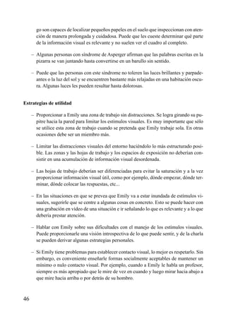 ÍNDICE

go son capaces de localizar pequeños papeles en el suelo que inspeccionan con atención de manera prolongada y cuidadosa. Puede que les cueste determinar qué parte
de la información visual es relevante y no suelen ver el cuadro al completo.
– Algunas personas con síndrome de Asperger afirman que las palabras escritas en la
pizarra se van juntando hasta convertirse en un barullo sin sentido.
– Puede que las personas con este síndrome no toleren las luces brillantes y parpadeantes o la luz del sol y se encuentren bastante más relajadas en una habitación oscura. Algunas luces les pueden resultar hasta dolorosas.

Estrategias de utilidad
– Proporcionar a Emily una zona de trabajo sin distracciones. Se logra girando su pupitre hacia la pared para limitar los estímulos visuales. Es muy importante que sólo
se utilice esta zona de trabajo cuando se pretenda que Emily trabaje sola. En otras
ocasiones debe ser un miembro más.
– Limitar las distracciones visuales del entorno haciéndolo lo más estructurado posible. Las zonas y las hojas de trabajo y los espacios de exposición no deberían consistir en una acumulación de información visual desordenada.
– Las hojas de trabajo deberían ser diferenciadas para evitar la saturación y a la vez
proporcionar información visual útil, como por ejemplo, dónde empezar, dónde terminar, dónde colocar las respuestas, etc...
– En las situaciones en que se prevea que Emily va a estar inundada de estímulos visuales, sugerirle que se centre a algunas cosas en concreto. Esto se puede hacer con
una grabación en vídeo de una situación e ir señalando lo que es relevante y a lo que
debería prestar atención.
– Hablar con Emily sobre sus dificultades con el manejo de los estímulos visuales.
Puede proporcionarle una visión introspectiva de lo que puede sentir, y de la charla
se pueden derivar algunas estrategias personales.
– Si Emily tiene problemas para establecer contacto visual, lo mejor es respetarlo. Sin
embargo, es conveniente enseñarle formas socialmente aceptables de mantener un
mínimo o nulo contacto visual. Por ejemplo, cuando a Emily le habla un profesor,
siempre es más apropiado que le mire de vez en cuando y luego mirar hacia abajo a
que mire hacia arriba o por detrás de su hombro.

46

 