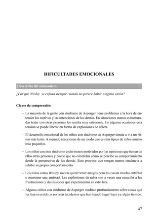 ÍNDICE

DIFICULTADES EMOCIONALES
Desarrollo del autocontrol
¿Por qué Wesley se enfada siempre cuando no parece haber ninguna razón?
Claves de comprensión
– La mayoría de la gente con síndrome de Asperger tiene problemas a la hora de entender los motivos y las intenciones de los demás. En situaciones menos estructuradas tratar con otras personas les resulta muy estresante. En algunas ocasiones esta
tensión se puede liberar en forma de explosiones de cólera.
– El desarrollo emocional de los niños con síndrome de Asperger tiende a ir a un ritmo más lento. A menudo reaccionan de un modo que es más típico de niños mucho
más pequeños.
– Los niños con este síndrome están menos motivados por las opiniones que tienen de
ellos otras personas y puede que no entiendan cómo se percibe su comportamiento
desde la perspectiva de los demás. Esto provoca que tengan menos tendencia a
inhibir su propio comportamiento.
– Los niños como Wesley suelen querer tener amigos pero les cuesta mucho entablar
o mantener una amistad. Las explosiones de rabia son a veces una reacción a las
frustraciones y desilusiones que experimentan en este área.
– Algunos niños con síndrome de Asperger meditan profundamente sobre cosas que
les han ocurrido, o reviven incidentes que han tenido lugar hace ya algún tiempo.

47

 