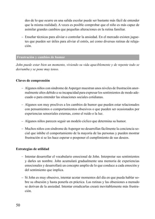 ÍNDICE

deo de lo que ocurre en una salida escolar puede ser bastante más fácil de entender
que la misma realidad). A veces es posible comprobar que el niño es más capaz de
asimilar grandes cambios que pequeñas alteraciones en la rutina familiar.
– Enseñar técnicas para aliviar o controlar la ansiedad. En el mercado existen juguetes que pueden ser útiles para aliviar el estrés, así como diversas rutinas de relajación.
Frustración y cambios de humor
John puede estar bien un momento, viviendo su vida apaciblemente y de repente todo se
derrumba y se pone muy tenso.
Claves de comprensión
– Algunos niños con síndrome de Asperger muestran unos niveles de frustración anormalmente altos debido a su incapacidad para expresar los sentimientos de modo adecuado o para entender las situaciones sociales cotidianas.
– Algunos son muy proclives a los cambios de humor que pueden estar relacionados
con pensamientos o comportamientos obsesivos o que pueden ser ocasionados por
experiencias sensoriales externas, como el ruido o la luz.
– Algunos niños parecen seguir un modelo cíclico que determina su humor.
– Muchos niños con síndrome de Asperger no desarrollan fácilmente la conciencia social que inhibe el comportamiento de la mayoría de las personas y pueden mostrar
frustración si se les hace esperar o posponer el cumplimiento de sus deseos.
Estrategias de utilidad
– Intentar desarrollar el vocabulario emocional de John. Interpretar sus sentimientos
y darles un nombre. John acumulará gradualmente una memoria de experiencias
emocionales y desarrollará un concepto amplio de lo que conduce a cada emoción y
del sentimiento que implica.
– Si John es muy obsesivo, intentar acotar momentos del día en que pueda hablar sobre su obsesión y hasta ponerla en práctica. Las rutinas y las obsesiones a menudo
se derivan de la ansiedad. Intentar erradicarlas creará inevitablemente más frustración.

50

 
