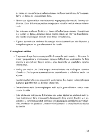 ÍNDICE

les cuesta un gran esfuerzo e incluso entonces puede que sus intentos de “comprender” a los demás no tengan ningún éxito.
– El trato con algunos niños con síndrome de Asperger requiere mucho tiempo y dedicación. Estas dificultades pueden entorpecer su relación con los adultos en la escuela.
– Los niños con síndrome de Asperger tienen dificultad para entender cómo piensan
o se sienten los demás. A menudo ponen mucho empeño en ello y se disgustan mucho cuando no consiguen entender a los demás correctamente.
– Algunas personas con síndrome de Asperger se dan cuenta de que son diferentes y
se deprimen porque les gustaría ser como los demás.
Estrategias de utilidad
– Asegurarse de que haya un responsable de controlar activamente el bienestar de
Umar y proporcionarle oportunidades para que hable de sus sentimientos. Se debe
empezar a un nivel muy básico, como es el de desarrollar un vocabulario para los
sentimientos.
– No hay que esperar que Umar busque voluntariamente a un adulto para comentar
cómo le va. Puede que no sea consciente de su estado o de la utilidad de hablar con
alguien.
– Intentar involucrarle en su autocontrol, identificando días buenos y días malos para
averiguar qué influye en las distintas situaciones.
– Desarrollar una serie de estrategias para pedir ayuda, para utilizarlas cuando se encuentre decaído.
– Estar alerta ante síntomas de dificultades más serias. Vigilar las señales de deterioro de la atención y de la organización, la reducción de su umbral de estrés y el aislamiento. Si surge la necesidad, aconsejar a los padres para que recurran a ayuda externa. Puede que los padres de Umar necesiten comentar la situación con su médico
de familia.

53

 