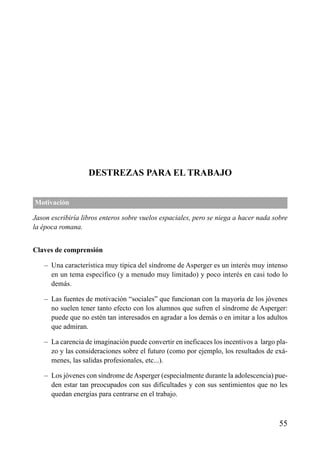ÍNDICE

DESTREZAS PARA EL TRABAJO
Motivación
Jason escribiría libros enteros sobre vuelos espaciales, pero se niega a hacer nada sobre
la época romana.
Claves de comprensión
– Una característica muy típica del síndrome de Asperger es un interés muy intenso
en un tema específico (y a menudo muy limitado) y poco interés en casi todo lo
demás.
– Las fuentes de motivación “sociales” que funcionan con la mayoría de los jóvenes
no suelen tener tanto efecto con los alumnos que sufren el síndrome de Asperger:
puede que no estén tan interesados en agradar a los demás o en imitar a los adultos
que admiran.
– La carencia de imaginación puede convertir en ineficaces los incentivos a largo plazo y las consideraciones sobre el futuro (como por ejemplo, los resultados de exámenes, las salidas profesionales, etc...).
– Los jóvenes con síndrome de Asperger (especialmente durante la adolescencia) pueden estar tan preocupados con sus dificultades y con sus sentimientos que no les
quedan energías para centrarse en el trabajo.

55

 