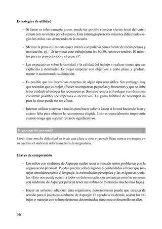 ÍNDICE

Estrategias de utilidad
– Si Jason es relativamente joven, puede ser posible conectar ciertas áreas del curriculum con su interés por el espacio. Esta estrategia presenta mayores dificultades según los niños van avanzando en la escuela.
– Merece la pena utilizar cualquier interés compulsivo como fuente de recompensas y
motivación, ej.: “Si terminas este trabajo para las 10:30, entonces tendrás 10 minutos para tu proyecto sobre el espacio”.
– Las expectativas sobre la cantidad y la calidad del trabajo a realizar tienen que ser
explícitas y detalladas. Es mejor empezar con objetivos a corto plazo y gradualmente ir aumentando su duración.
– Es posible que los incentivos externos de algún tipo sean útiles. Sin embargo, hay
que recordar que es mejor ofrecer recompensas pequeñas y frecuentes y que se debe
tener cuidado al escoger las recompensas. Siempre resulta útil indagar sus ideas para
encontrar posibles recompensas o incentivos. La gama habitual de recompensas
para la clase puede no ser eficaz.
– Intentar utilizar sistemas visuales para hacer saber a Jason si lo está haciendo bien y
cuánto falta para obtener la recompensa elegida. Esto es especialmente importante
cuando tenga que superar retrasos significativos.
Organización personal
Chris tiene mucha dificultad en ir de una clase a otra y cuando llega nunca encuentra en
su cartera el material adecuado para la asignatura.
Claves de comprensión
– Los niños con síndrome de Asperger suelen tener a menudo serios problemas con la
organización personal. Pueden parecer sobrecargados y confundidos al tener que manejar simultáneamente el lenguaje, la estimulación perceptiva y las exigencias sociales. (Esto nos puede ocurrir a todos en determinadas circunstancias pero las personas
con síndrome de Asperger parecen tener un umbral de tolerancia mucho más bajo.)
– Hacer un esfuerzo adicional para organizarse personalmente puede que carezca de
sentido para el joven con síndrome de Asperger. El agradar a los demás, acabar los trabajos o manejar con soltura destrezas determinadas tiene escaso desarrollo en ellos.

56

 