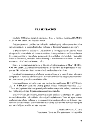 PRESENTACIÓN
En el año 2002 se han cumplido veinte años desde la puesta en marcha del PLAN DE
EDUCACIÓN ESPECIAL en el País Vasco.
Este plan promovía cambios trascendentales en el enfoque y en la organización de los
servicios dirigidos al alumnado atendido en lo que se denomina “educación especial”.
El Departamento de Educación, Universidades e Investigación del Gobierno Vasco
siempre se ha planteado incidir en este tema desde el compromiso con un Sistema Educativo integral, solidario y de calidad que garantice la igualdad de oportunidades y que actúe
desde la sensibilidad, el respeto a la diversidad y la atención individualizada a las personas con necesidades educativas especiales.
Esta es la perspectiva desde la que el Ejecutivo Autónomo diseñó el PLAN DE EDUCACIÓN ESPECIAL planificando su respuesta a ese colectivo desde parámetros de Integración, Normalización, Sectorización e Individualización del servicio.
Las directrices marcadas en el plan se han actualizado a lo largo de estos años pero
siempre con el marco de referencia de una escuela comprensiva e integradora del alumnado con trastornos generalizados del desarrollo.
Los materiales que se incluyen en esta publicación, cedidos por THE NATIONAL
AUTISTIC SOCIETY del Reino Unido y que han contado con la colaboración de GAUTENA, son de gran utilidad tanto para el profesorado como para los padres y madres de niños y niñas con este tipo de necesidades educativas especiales.
Esta publicación, en definitiva, muestra el interés cotidiano y estratégico del Departamento de Educación, Universidades e Investigación del Gobierno Vasco por lograr una escuela vasca de calidad en la que se promuevan iniciativas innovadoras que difundan y desarrollen el conocimiento como elemento individual y socialmente imprescindible para
una sociedad justa, equilibrada y de progreso.
ANJELES IZTUETA AZKUE
Consejera de Educación, Universidades e Investigación

9

 