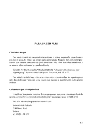 ÍNDICE

PARA SABER MÁS
Círculos de amigos
Esta teoría consiste en trabajar directamente con el niño y un pequeño grupo de compañeros de clase. El círculo de amigos actúa como grupo de apoyo para solucionar problemas y es también una fuente de ayuda emocional. Para saber más sobre esta técnica y
su uso con niños autistas en la escuela ordinaria:
Barrat P.; Joy H.; Thomas G.; Whitaker P. (1998): “Children with autism and peer
support group”. British Journal of Especial Education, vol. 25, nº 22.
Este artículo también hace referencia a otros autores que describen los aspectos generales de esta técnica y asesoran sobre su uso para facilitar la incorporación en los grupos
sociales.
Compañeros por correspondencia
Los niños y jóvenes con síndrome de Aperger pueden ponerse en contacto mediante la
revista Morning News, publicada trimestralmente y cuyo precio es de $15 (EE UU).
Para más información ponerse en contacto con:
Jenison Public Schools
2140 Bauer Road
Jenison
M1 49428 - EE UU

65

 