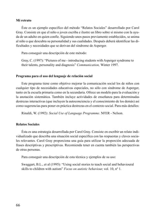 ÍNDICE

Mi retrato
Éste es un ejemplo específico del método “Relatos Sociales” desarrollado por Carol
Gray. Consiste en que el niño o joven escriba e ilustre un libro sobre sí mismo con la ayuda de un adulto en quien confíe. Siguiendo unos pasos previamente establecidos, se anima
al niño a que descubra su personalidad y sus cualidades. Después deberá identificar las dificultades y necesidades que se derivan del síndrome de Asperger.
Para conseguir una descripción de este método:
Gray, C. (1997): “Pictures of me - introducing students with Asperger syndrome to
their talents, personality and diagnosis” Communication, Winter 1997.
Programa para el uso del lenguaje de relación social
Este programa tiene como objetivo mejorar la comunicación social los de niños con
cualquier tipo de necesidades educativas especiales, no sólo con síndrome de Asperger,
tanto en la escuela primaria como en la secundaria. Ofrece un modelo para la evaluación y
la anotación sistemática. También incluye actividades de enseñanza para determinadas
destrezas interactivas (que incluyen la autoconciencia y el conocimiento de los demás) así
como sugerencias para poner en práctica destrezas en el contexto social. Para más detalles:
Rinaldi, W. (1992): Social Use of Language Programme. NFER - Nelson.
Relatos Sociales
Ésta es una estrategia desarrollada por Carol Gray. Consiste en escribir un relato individualizado que describa una situación social específica con las respuestas y claves sociales relevantes. Carol Gray proporciona una guía para utilizar la proporción adecuada de
frases descriptivas y prescriptivas. Recomienda tener en cuenta también las perspectivas
de otras personas.
Para conseguir una descripción de esta técnica y ejemplos de su uso:
Swaggart, B.L., et al (1995): “Using social stories to teach social and behavioural
skills to children with autism” Focus on autistic behaviour, vol. 10, nº 1.

66

 