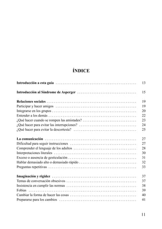 ÍNDICE
Introducción a esta guía . . . . . . . . . . . . . . . . . . . . . . . . . . . . . . . . . . . . . . . . . . . . .

13

Introducción al Síndrome de Asperger . . . . . . . . . . . . . . . . . . . . . . . . . . . . . . . . .

15

Relaciones sociales . . . . . . . . . . . . . . . . . . . . . . . . . . . . . . . . . . . . . . . . . . . . . . . . . .
Participar y hacer amigos . . . . . . . . . . . . . . . . . . . . . . . . . . . . . . . . . . . . . . . . . . . . .
Integrarse en los grupos . . . . . . . . . . . . . . . . . . . . . . . . . . . . . . . . . . . . . . . . . . . . . . .
Entender a los demás . . . . . . . . . . . . . . . . . . . . . . . . . . . . . . . . . . . . . . . . . . . . . . . . .
¿Qué hacer cuando se rompen las amistades? . . . . . . . . . . . . . . . . . . . . . . . . . . . . . .
¿Qué hacer para evitar las interrupciones? . . . . . . . . . . . . . . . . . . . . . . . . . . . . . . . .
¿Qué hacer para evitar la descortesía? . . . . . . . . . . . . . . . . . . . . . . . . . . . . . . . . . . .

19
19
20
22
23
24
25

La comunicación . . . . . . . . . . . . . . . . . . . . . . . . . . . . . . . . . . . . . . . . . . . . . . . . . . .
Dificultad para seguir instrucciones . . . . . . . . . . . . . . . . . . . . . . . . . . . . . . . . . . . . .
Comprender el lenguaje de los adultos . . . . . . . . . . . . . . . . . . . . . . . . . . . . . . . . . . .
Interpretaciones literales . . . . . . . . . . . . . . . . . . . . . . . . . . . . . . . . . . . . . . . . . . . . . .
Exceso o ausencia de gesticulación . . . . . . . . . . . . . . . . . . . . . . . . . . . . . . . . . . . . . .
Hablar demasiado alto o demasiado rápido . . . . . . . . . . . . . . . . . . . . . . . . . . . . . . . .
Preguntas repetitivas . . . . . . . . . . . . . . . . . . . . . . . . . . . . . . . . . . . . . . . . . . . . . . . . .

27
27
28
30
31
32
33

Imaginación y rigidez . . . . . . . . . . . . . . . . . . . . . . . . . . . . . . . . . . . . . . . . . . . . . . .
Temas de conversación obsesivos . . . . . . . . . . . . . . . . . . . . . . . . . . . . . . . . . . . . . . .
Insistencia en cumplir las normas . . . . . . . . . . . . . . . . . . . . . . . . . . . . . . . . . . . . . . .
Fobias . . . . . . . . . . . . . . . . . . . . . . . . . . . . . . . . . . . . . . . . . . . . . . . . . . . . . . . . . . . .
Cambiar la forma de hacer las cosas . . . . . . . . . . . . . . . . . . . . . . . . . . . . . . . . . . . . .
Prepararse para los cambios . . . . . . . . . . . . . . . . . . . . . . . . . . . . . . . . . . . . . . . . . . .

37
37
38
39
40
41

11

 
