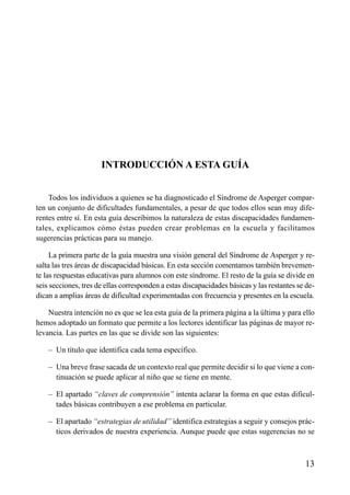 ÍNDICE

INTRODUCCIÓN A ESTA GUÍA
Todos los individuos a quienes se ha diagnosticado el Síndrome de Asperger comparten un conjunto de dificultades fundamentales, a pesar de que todos ellos sean muy diferentes entre sí. En esta guía describimos la naturaleza de estas discapacidades fundamentales, explicamos cómo éstas pueden crear problemas en la escuela y facilitamos
sugerencias prácticas para su manejo.
La primera parte de la guía muestra una visión general del Síndrome de Asperger y resalta las tres áreas de discapacidad básicas. En esta sección comentamos también brevemente las respuestas educativas para alumnos con este síndrome. El resto de la guía se divide en
seis secciones, tres de ellas corresponden a estas discapacidades básicas y las restantes se dedican a amplias áreas de dificultad experimentadas con frecuencia y presentes en la escuela.
Nuestra intención no es que se lea esta guía de la primera página a la última y para ello
hemos adoptado un formato que permite a los lectores identificar las páginas de mayor relevancia. Las partes en las que se divide son las siguientes:
– Un título que identifica cada tema específico.
– Una breve frase sacada de un contexto real que permite decidir si lo que viene a continuación se puede aplicar al niño que se tiene en mente.
– El apartado “claves de comprensión” intenta aclarar la forma en que estas dificultades básicas contribuyen a ese problema en particular.
– El apartado “estrategias de utilidad” identifica estrategias a seguir y consejos prácticos derivados de nuestra experiencia. Aunque puede que estas sugerencias no se

13

 