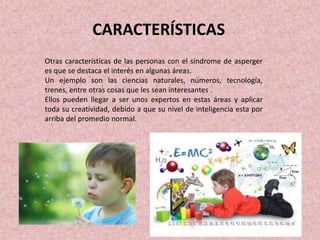 CARACTERÍSTICAS
Otras características de las personas con el síndrome de asperger
es que se destaca el interés en algunas áreas.
Un ejemplo son las ciencias naturales, números, tecnología,
trenes, entre otras cosas que les sean interesantes .
Ellos pueden llegar a ser unos expertos en estas áreas y aplicar
toda su creatividad, debido a que su nivel de inteligencia esta por
arriba del promedio normal.
 