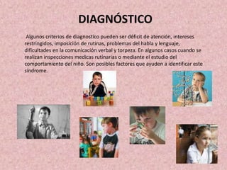 DIAGNÓSTICO
Algunos criterios de diagnostico pueden ser déficit de atención, intereses
restringidos, imposición de rutinas, problemas del habla y lenguaje,
dificultades en la comunicación verbal y torpeza. En algunos casos cuando se
realizan inspecciones medicas rutinarias o mediante el estudio del
comportamiento del niño. Son posibles factores que ayuden a identificar este
síndrome.
 