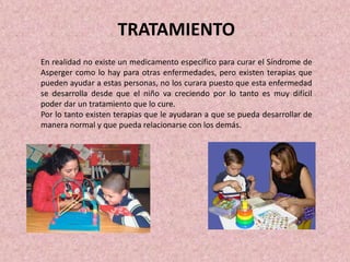 TRATAMIENTO
En realidad no existe un medicamento específico para curar el Síndrome de
Asperger como lo hay para otras enfermedades, pero existen terapias que
pueden ayudar a estas personas, no los curara puesto que esta enfermedad
se desarrolla desde que el niño va creciendo por lo tanto es muy difícil
poder dar un tratamiento que lo cure.
Por lo tanto existen terapias que le ayudaran a que se pueda desarrollar de
manera normal y que pueda relacionarse con los demás.
 