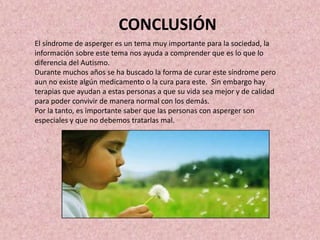 CONCLUSIÓN
El síndrome de asperger es un tema muy importante para la sociedad, la
información sobre este tema nos ayuda a comprender que es lo que lo
diferencia del Autismo.
Durante muchos años se ha buscado la forma de curar este síndrome pero
aun no existe algún medicamento o la cura para este. Sin embargo hay
terapias que ayudan a estas personas a que su vida sea mejor y de calidad
para poder convivir de manera normal con los demás.
Por la tanto, es importante saber que las personas con asperger son
especiales y que no debemos tratarlas mal.
 