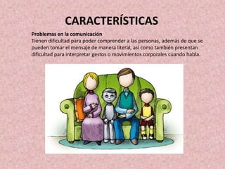 Problemas en la comunicación
Tienen dificultad para poder comprender a las personas, además de que se
pueden tomar el mensaje de manera literal, así como también presentan
dificultad para interpretar gestos o movimientos corporales cuando habla.
CARACTERÍSTICAS
 