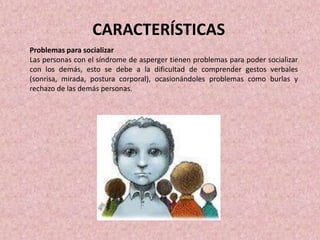 Problemas para socializar
Las personas con el síndrome de asperger tienen problemas para poder socializar
con los demás, esto se debe a la dificultad de comprender gestos verbales
(sonrisa, mirada, postura corporal), ocasionándoles problemas como burlas y
rechazo de las demás personas.
CARACTERÍSTICAS
 