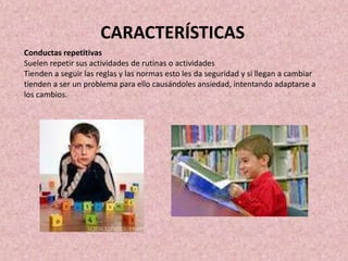 Conductas repetitivas
Suelen repetir sus actividades de rutinas o actividades
Tienden a seguir las reglas y las normas esto les da seguridad y si llegan a cambiar
tienden a ser un problema para ello causándoles ansiedad, intentando adaptarse a
los cambios.
CARACTERÍSTICAS
 