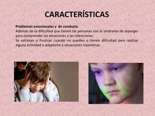 Problemas emocionales y de conducta
Además de la dificultad que tienen las personas con el síndrome de asperger
para comprender las emociones y las intenciones.
Se estresan o frustran cuando no pueden o tienen dificultad para realizar
alguna actividad o adaptarse a situaciones repentinas.
CARACTERÍSTICAS
 