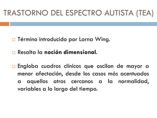 TRASTORNO DEL ESPECTRO AUTISTA (TEA)
 Término introducido por Lorna Wing.
 Resalta la noción dimensional.
 Engloba cuad...