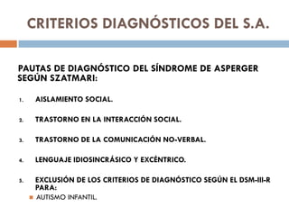 CRITERIOS DIAGNÓSTICOS DEL S.A.
PAUTAS DE DIAGNÓSTICO DEL SÍNDROME DE ASPERGER
SEGÚN SZATMARI:
1. AISLAMIENTO SOCIAL.
2. T...