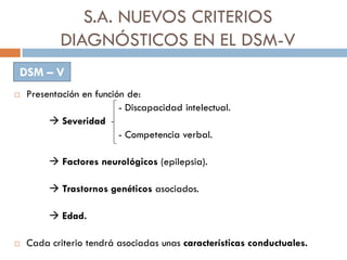 S.A. NUEVOS CRITERIOS
DIAGNÓSTICOS EN EL DSM-V
 Presentación en función de:
- Discapacidad intelectual.
 Severidad
- Com...