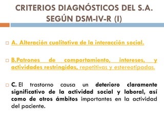 CRITERIOS DIAGNÓSTICOS DEL S.A.
SEGÚN DSM-IV-R (I)
 A. Alteración cualitativa de la interacción social.
 B.Patrones de c...