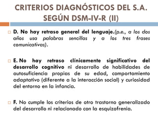 CRITERIOS DIAGNÓSTICOS DEL S.A.
SEGÚN DSM-IV-R (II)
 D. No hay retraso general del lenguaje.(p.e., a los dos
años usa pal...