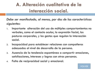 A. Alteración cualitativa de la
interacción social.
Debe ser manifestada, al menos, por dos de las características
siguien...