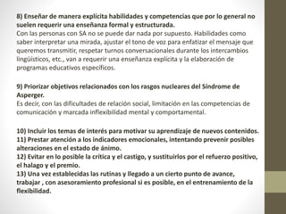 8) Enseñar de manera explícita habilidades y competencias que por lo general no
suelen requerir una enseñanza formal y estructurada.
Con las personas con SA no se puede dar nada por supuesto. Habilidades como
saber interpretar una mirada, ajustar el tono de voz para enfatizar el mensaje que
queremos transmitir, respetar turnos conversacionales durante los intercambios
lingüísticos, etc., van a requerir una enseñanza explícita y la elaboración de
programas educativos específicos.
9) Priorizar objetivos relacionados con los rasgos nucleares del Síndrome de
Asperger.
Es decir, con las dificultades de relación social, limitación en las competencias de
comunicación y marcada inflexibilidad mental y comportamental.
10) Incluir los temas de interés para motivar su aprendizaje de nuevos contenidos.
11) Prestar atención a los indicadores emocionales, intentando prevenir posibles
alteraciones en el estado de ánimo.
12) Evitar en lo posible la crítica y el castigo, y sustituirlos por el refuerzo positivo,
el halago y el premio.
13) Una vez establecidas las rutinas y llegado a un cierto punto de avance,
trabajar , con asesoramiento profesional si es posible, en el entrenamiento de la
flexibilidad.
 