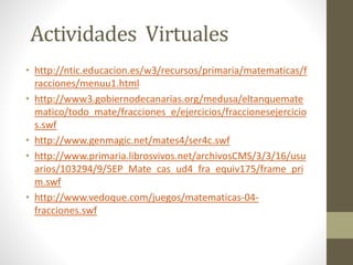 Actividades Virtuales
• http://ntic.educacion.es/w3/recursos/primaria/matematicas/f
racciones/menuu1.html
• http://www3.gobiernodecanarias.org/medusa/eltanquemate
matico/todo_mate/fracciones_e/ejercicios/fraccionesejercicio
s.swf
• http://www.genmagic.net/mates4/ser4c.swf
• http://www.primaria.librosvivos.net/archivosCMS/3/3/16/usu
arios/103294/9/5EP_Mate_cas_ud4_fra_equiv175/frame_pri
m.swf
• http://www.vedoque.com/juegos/matematicas-04-
fracciones.swf
 
