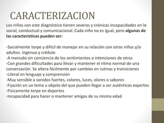 CARACTERIZACION
Los niños con este diagnóstico tienen severas y crónicas incapacidades en lo
social, conductual y comunicacional. Cada niño no es igual, pero algunas de
las características pueden ser:
-Socialmente torpe y difícil de manejar en su relación con otros niños y/o
adultos. Ingenuo y crédulo
-A menudo sin conciencia de los sentimientos e intenciones de otros
-Con grandes dificultades para llevar y mantener el ritmo normal de una
conversación. Se altera fácilmente por cambios en rutinas y transiciones
-Literal en lenguaje y comprensión
-Muy sensible a sonidos fuertes, colores, luces, olores o sabores
-Fijación en un tema u objeto del que pueden llegar a ser auténticos expertos
-Físicamente torpe en deportes
-Incapacidad para hacer o mantener amigos de su misma edad
 