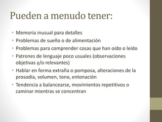 Pueden a menudo tener:
• Memoria inusual para detalles
• Problemas de sueño o de alimentación
• Problemas para comprender cosas que han oído o leído
• Patrones de lenguaje poco usuales (observaciones
objetivas y/o relevantes)
• Hablar en forma extraña o pomposa, alteraciones de la
prosodia, volumen, tono, entonación
• Tendencia a balancearse, movimientos repetitivos o
caminar mientras se concentran
 