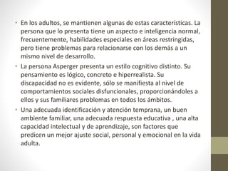 • En los adultos, se mantienen algunas de estas características. La
persona que lo presenta tiene un aspecto e inteligencia normal,
frecuentemente, habilidades especiales en áreas restringidas,
pero tiene problemas para relacionarse con los demás a un
mismo nivel de desarrollo.
• La persona Asperger presenta un estilo cognitivo distinto. Su
pensamiento es lógico, concreto e hiperrealista. Su
discapacidad no es evidente, sólo se manifiesta al nivel de
comportamientos sociales disfuncionales, proporcionándoles a
ellos y sus familiares problemas en todos los ámbitos.
• Una adecuada identificación y atención temprana, un buen
ambiente familiar, una adecuada respuesta educativa , una alta
capacidad intelectual y de aprendizaje, son factores que
predicen un mejor ajuste social, personal y emocional en la vida
adulta.
 