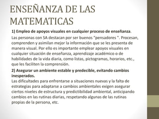 ENSEÑANZA DE LAS
MATEMATICAS
1) Empleo de apoyos visuales en cualquier proceso de enseñanza.
Las personas con SA destacan por ser buenos “pensadores ". Procesan,
comprenden y asimilan mejor la información que se les presenta de
manera visual. Por ello es importante emplear apoyos visuales en
cualquier situación de enseñanza, aprendizaje académico o de
habilidades de la vida diaria, como listas, pictogramas, horarios, etc.,
que les faciliten la comprensión.
2) Asegurar un ambiente estable y predecible, evitando cambios
inesperados.
Las dificultades para enfrentarse a situaciones nuevas y la falta de
estrategias para adaptarse a cambios ambientales exigen asegurar
ciertos niveles de estructura y predictibilidad ambiental, anticipando
cambios en las rutinas diarias, respetando algunas de las rutinas
propias de la persona, etc.
 