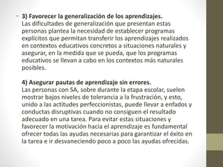 • 3) Favorecer la generalización de los aprendizajes.
Las dificultades de generalización que presentan estas
personas plantea la necesidad de establecer programas
explícitos que permitan transferir los aprendizajes realizados
en contextos educativos concretos a situaciones naturales y
asegurar, en la medida que se pueda, que los programas
educativos se llevan a cabo en los contextos más naturales
posibles.
4) Asegurar pautas de aprendizaje sin errores.
Las personas con SA, sobre durante la etapa escolar, suelen
mostrar bajos niveles de tolerancia a la frustración, y esto,
unido a las actitudes perfeccionistas, puede llevar a enfados y
conductas disruptivas cuando no consiguen el resultado
adecuado en una tarea. Para evitar estas situaciones y
favorecer la motivación hacia el aprendizaje es fundamental
ofrecer todas las ayudas necesarias para garantizar el éxito en
la tarea e ir desvaneciendo poco a poco las ayudas ofrecidas.
 