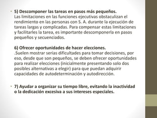 • 5) Descomponer las tareas en pasos más pequeños.
Las limitaciones en las funciones ejecutivas obstaculizan el
rendimiento en las personas con S. A. durante la ejecución de
tareas largas y complicadas. Para compensar estas limitaciones
y facilitarles la tarea, es importante descomponerla en pasos
pequeños y secuenciados.
6) Ofrecer oportunidades de hacer elecciones.
.Suelen mostrar serias dificultades para tomar decisiones, por
eso, desde que son pequeños, se deben ofrecer oportunidades
para realizar elecciones (inicialmente presentando solo dos
posibles alternativas a elegir) para que puedan adquirir
capacidades de autodeterminación y autodirección.
• 7) Ayudar a organizar su tiempo libre, evitando la inactividad
o la dedicación excesiva a sus intereses especiales.
 