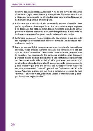 SINDROME DE ASPERGER
108
SINDROME DE ASPERGER
convivir con una persona Asperger. A mí no me sirve de nada que
tú estés mal, que te encierres y te deprimas. Necesito estabilidad
y bienestar emocional a mi alrededor para estar mejor.Piensa que
nadie tiene culpa de lo que me pasa.
18.	Ayúdame con naturalidad, sin convertirlo en una obsesión. Para
poder ayudarme, tienes que tener tus momentos en que reposas
o te dedicas a tus propias actividades. Acércate a mí, no te vayas,
pero no te sientas sometido a un peso insoportable. En mi vida he
tenido momentos malos, pero puedo estar cada vez mejor.
19.	Acéptame como soy. No condiciones tu aceptación a que deje de
ser Asperger. Sé optimista sin hacerte “novelas”. Mi situación nor-
malmente mejora.
20.	Aunque me sea difícil comunicarme o no comprenda las sutilezas
sociales, tengo incluso algunas ventajas en comparación con los
que se dicen “normales”. Me cuesta comunicarme pero no sue-
lo engañar. No comprendo las sutilezas sociales, pero tampoco
participo de las dobles intenciones o los sentimientos peligrosos
tan frecuentes en la vida social. Mi vida puede ser satisfactoria, si
es simple, ordenada, tranquila. Si no se me pide constantemente
y sólo aquello que más me cuesta. Ser Asperger es un modo de
ser, aunque no sea el “normal”, pero dime, Qué es normal. Mi vida
como Asperger puede ser tan feliz y satisfactoria como la tuya
“normal”. En esas vidas, podemos llegar a encontrarnos y com-
partir muchas experiencias.”
108
 