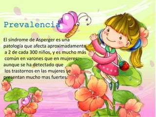 El síndrome de Asperger es una
patología que afecta aproximadamente
a 2 de cada 300 niños, y es mucho más
común en varones que en mujeres;
aunque se ha detectado que
los trastornos en las mujeres se
presentan mucho mas fuertes.
Prevalencia
 