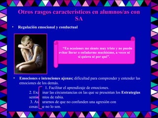 Otros rasgos característicos en alumnos/as con SA “ En ocasiones me siento muy triste y no puedo evitar llorar o enfadarme muchísimo, a veces ni  si quiera sé por qué”.  Emociones e intenciones ajenas;   dificultad para comprender y entender las emociones de los demás. tad para  comprender las emociones 1. Facilitar el aprendizaje de emociones. 2. Examinar las circunstancias en las que se presentan los  Estrategias sentimientos de rabia.   3. Asegurarnos de que no confunden una agresión con  cosas que no lo son. Regulación emocional y conductual   