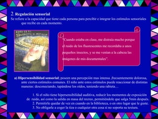 2 .  Regulación sensorial Se refiere a la capacidad que tiene cada persona para percibir e integrar los estímulos sensoriales que recibe en cada momento. a) Hipersensibilidad sensorial ; poseen una percepción mas intensa ,frecuentemente dolorosa, ante ciertos estímulos comunes. El niño ante estos estímulos puede reaccionar de distintas maneras: desconectando, tapándose los oídos, teniendo una rabieta… 1. Si el niño tiene hipersensibilidad auditiva, reducir los momentos de exposición  de  ruido, así como la salida en masa del recreo, permitiéndole que salga 5min después. 2. Permitirle quedar de vez en cuando en la biblioteca, o en otro lugar que le guste. 3. No obligarle a coger la tiza o cualquier otra cosa si no soporta su textura. “ Cuando estaba en clase, me distraía mucho porque  el ruido de los fluorescentes me recordaba a unos  pequeños insectos, y se me venían a la cabeza las  imágenes de mis documentales”. 