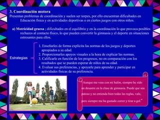 3. Coordinación motora Presentan problemas de coordinación y suelen ser torpes, por ello encuentran dificultades en Educación física y en actividades deportivas o en ciertos juegos con otros niños. a) Motricidad gruesa  ; dificultades en el equilibrio y en la coordinación lo que provoca posibles rechazos al contacto físico, lo que pueden convertir la gimnasia y el deporte en situaciones estresantes para ellos. 1. Enseñarles de forma explícita las normas de los juegos y deportes  apropiados a su edad. 2. Proporcionarles apoyos visuales a la hora de explicar las normas. 3. Calificarle en función de los progresos, no en comparación con los  resultados que se pueden esperar de niños de su edad. 4. Evaluar sus preferencias, y apoyarle para aprender y participar en  actividades físicas de su preferencia. “  Aunque me veas con mi balón, siempre he sido un desastre en la clase de gimnasia. Puede que sea patoso y no entienda bien todas las reglas, vale, pero siempre me ha gustado correr y tirar a gol. ” Estrategias 