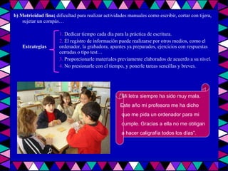 b) Motricidad fina;  dificultad para realizar actividades manuales como escribir, cortar con tijera, sujetar un compás…  1.  Dedicar tiempo cada día para la práctica de escritura. 2.  El registro de información puede realizarse por otros medios, como el  Estrategias ordenador, la grabadora, apuntes ya preparados, ejercicios con respuestas  cerradas o tipo test… 3.  Proporcionarle materiales previamente elaborados de acuerdo a su nivel. 4.  No presionarle con el tiempo, y ponerle tareas sencillas y breves. “ Mi letra siempre ha sido muy mala.  Este año mi profesora me ha dicho que me pida un ordenador para mi cumple. Gracias a ella no me obligan a hacer caligrafía todos los días”. 