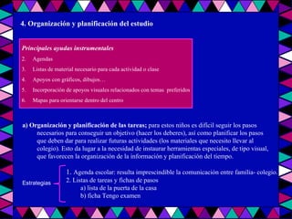 4. Organización y planificación del estudio Principales ayudas instrumentales Agendas Listas de material necesario para cada actividad o clase  Apoyos con gráficos, dibujos… Incorporación de apoyos visuales relacionados con temas  preferidos Mapas para orientarse dentro del centro a) Organización y planificación de las tareas;  para estos niños es difícil seguir los pasos necesarios para conseguir un objetivo (hacer los deberes), así como planificar los pasos que deben dar para realizar futuras actividades (los materiales que necesito llevar al colegio). Esto da lugar a la necesidad de instaurar herramientas especiales, de tipo visual, que favorecen la organización de la información y planificación del tiempo. Estrategias 1.  Agenda escolar: resulta imprescindible la comunicación entre familia- colegio. 2. Listas de tareas y fichas de pasos a) lista de la puerta de la casa b) ficha Tengo examen 