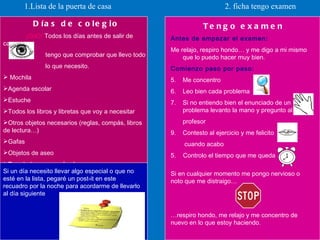 1.Lista de la puerta de casa  2. ficha tengo examen Días de colegio ¡OJO!  Todos los días antes de salir de  casa  tengo que comprobar que llevo todo  lo que necesito. Mochila Agenda escolar Estuche Todos los libros y libretas que voy a necesitar Otros objetos necesarios (reglas, compás, libros de lectura…) Gafas Objetos de aseo Prendedores para el pelo  Si un día necesito llevar algo especial o que no esté en la lista, pegaré un post-it en este recuadro por la noche para acordarme de llevarlo al día siguiente Tengo examen Antes de empezar el examen: Me relajo, respiro hondo… y me digo a mi mismo que lo puedo hacer muy bien. Comienzo paso por paso: Me concentro Leo bien cada problema Si no entiendo bien el enunciado de un problema levanto la mano y pregunto al  profesor Contesto al ejercicio y me felicito   cuando acabo  5.  Controlo el tiempo que me queda . Si en cualquier momento me pongo nervioso o noto que me distraigo… … respiro hondo, me relajo y me concentro de nuevo en lo que estoy haciendo. 