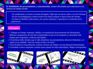 b )  Habilidades de procesamiento y concentración ;  poseen dificultades para adecuarse a los tiempos de trabajo escolar. - Su rendimiento es menor en tareas de papel y lápiz que en tareas orales o en otro formato - En los test pedagógicos suelen resolver las tareas aunque lo hacen fuera de tiempo - Se fijan en detalles irrelevantes y les cuesta sintetizar y reproducir el contenido de la explicación. 1. Trabajar en tiempo Asperger: debido a su lentitud de procesamiento de información, debemos asegurarnos de que han comprendido lo que se les pregunta y concederle más tiempo para responder o realizar actividades. 2. El profesor debe intentar que el niño abandone sus pensamientos obsesivos/fantasías y se centre en la realidad, “traer de vuelta al niño a la clase”. 3. Para facilitar la concentración: realizar sesiones de trabajo con una duración determinada. 4. Enseñarle a hacer esquemas visuales para separar las ideas principales. Mapas conceptuales. Estrategias   
