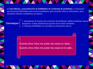 c) Aprendizaje y generalización de habilidades de resolución de problemas  ; es frecuente que presenten dificultades para resolver problemas, para recordar cómo se solucionan y para encontrar solución a problemas novedosos. Estrategias 1. Aprendizaje de técnicas de resolución de problemas: definir problema- buscar soluciones- evaluar alternativas-ejecutar una-evaluar resultados. 2. Practicar habilidades ya conocidas en situaciones nuevas Cuando otros niños me quitan las cosas en clase…. Cuando otros niños me quitan las cosas en la calle… 