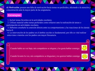 d) Motivación ; poseen una falta de motivación hacia temas no preferidos, afectando a la atención y concentración ante la mayor parte de las asignaturas. 1. Incluir temas favoritos en la actividades escolares. 2. Utilizar material sobre temas preferidos como refuerzo ante la realización de tareas o  participación en actividades escolares. 3. Debemos enseñarle la conexión directa entre su comportamiento y las reacciones de los demás hacia él. 4. La intervención de los padres en el ámbito escolar es fundamental, por ello es vital realizar entrevistas o tutorías con los padres con mayor frecuencia. Estrategias Cuando hablo en voz baja, mis compañeros se alegran y les gusta hablar conmigo. Cuando levanto la voz, mis compañeros se disgustan y no quieren hablar conmigo. 