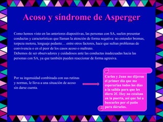 Acoso y síndrome de Asperger Como hemos visto en las anteriores diapositivas, las personas con SA, suelen presentar conductas y características que llaman la atención de forma negativa: no entender bromas, torpeza motora, lenguaje pedante… entre otros factores, hace que sufran problemas de convivencia o en el peor de los casos acoso o maltrato. Debemos de ser observadores y cuidadosos ante las conductas inadecuadas hacia las personas con SA, ya que también pueden reaccionar de forma agresiva. Por su ingenuidad combinada con sus rutinas y normas, le lleva a una situación de acoso sin darse cuenta.  Carlos y Juan me dijeron el primer día que me esperarían todos los días a la salida para que les diera 2€. Hoy no estaban en la puerta, así que fui a buscarles por el patio para dárselos. 