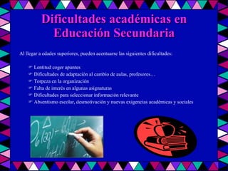 Dificultades académicas en Educación Secundaria Al llegar a edades superiores, pueden acentuarse las siguientes dificultades:    Lentitud coger apuntes    Dificultades de adaptación al cambio de aulas, profesores…    Torpeza en la organización    Falta de interés en algunas asignaturas    Dificultades para seleccionar información relevante    Absentismo escolar, desmotivación y nuevas exigencias académicas y sociales 