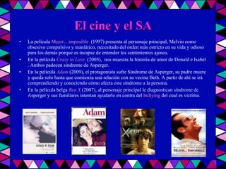 El cine y el SA La película  Mejor... imposible   (1997) presenta al personaje principal, Melvin como obsesivo compulsivo y maniático, necesitado del orden más estricto en su vida y odioso para los demás porque es incapaz de entender los sentimientos ajenos. En la película  Crazy in Love   (2005),  nos muestra la historia de amor de Donald e Isabel . Ambos padecen síndrome de Asperger. En la película  Adam  (2009), el protagonista sufre Síndrome de Asperger, su padre muere y queda solo hasta que comienza una relación con su vecina Beth. A partir de ahí se irá comprendiendo y conociendo cómo afecta este síndrome a la persona. En la película belga  Ben X  (2007), al personaje principal le diagnostican síndrome de Asperger y sus familiares intentan ayudarlo en contra del  bullying  del cual es víctima. 