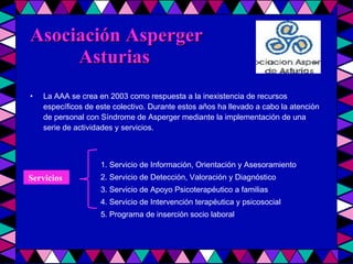 Asociación Asperger    Asturias La AAA se crea en 2003 como respuesta a la inexistencia de recursos específicos de este colectivo. Durante estos años ha llevado a cabo la atención de personal con Síndrome de Asperger mediante la implementación de una serie de actividades y servicios. 1. Servicio de Información, Orientación y Asesoramiento 2. Servicio de Detección, Valoración y Diagnóstico 3. Servicio de Apoyo Psicoterapéutico a familias 4. Servicio de Intervención terapéutica y psicosocial 5. Programa de inserción socio laboral Servicios   